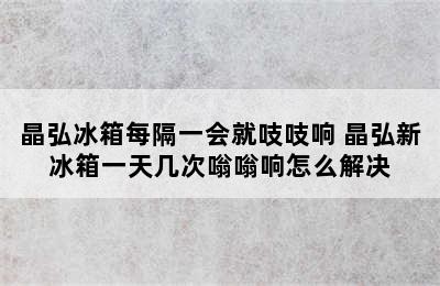 晶弘冰箱每隔一会就吱吱响 晶弘新冰箱一天几次嗡嗡响怎么解决